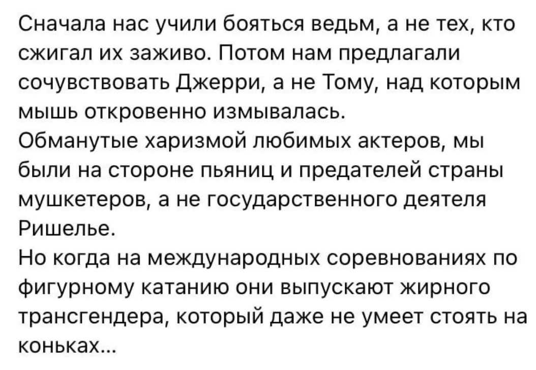 Сначала нас учили бояться ведьм а не тех кто сжигал их заживо Потом нам предлагали сочувствовать джерри а не Тому над которым мышь откровенно измывапась Обманутые харизмой любимых актеров мы были на стороне пьяниц и предателей страны мушкетеров а не государственного деятеля Ришелье Но когда на международных соревнованиях по Фигурному катанию они выпускают жирного трансгендера который даже не умеет