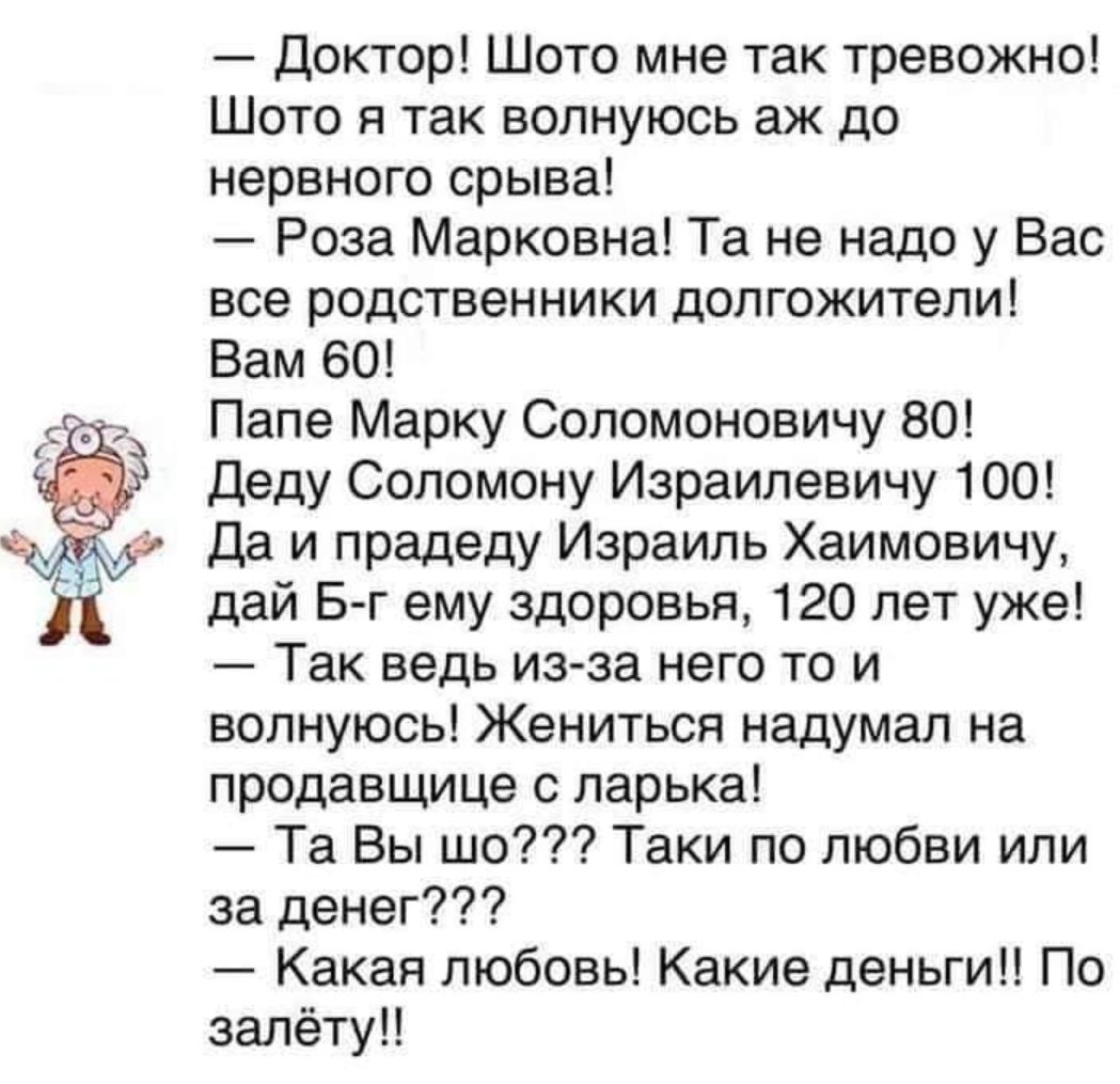 Доктор Шото мне так тревожно Шото я так волнуюсь аж до нервного срыва _ Роза Марковна Та не надо у Вас все родственники долгожители Вам 60 Папе Марку Соломоновичу 80 Деду Сопомону Израилевичу 100 Да и прадеду Израиль Хаимовичу дай Б г ему здоровья 120 лет уже Так ведь из за него то и волнуюсь Жениться надумал на продавщице ларька Та Вы шо Таки по любви или за денег Какая любовь Какие деньги По зал