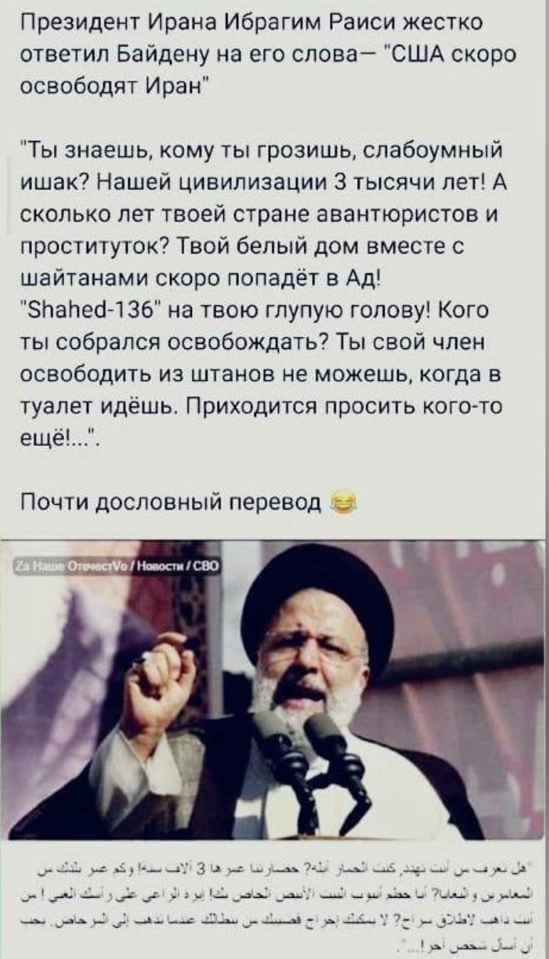 Президент Ирана Ибрагим Раиси жестко ответил Байдену на его слова США скоро освободят Иран Ты знаешь кому ты грозишь спабоумный ишак Нашей цивилизации 3 тысячи лет А сколько лет твоей стране авантюристов и проституток Твои белый дом вместе с шайтанами скоро попадёт в Ад зпапемзе на твою глупую голову Кого ты собрался освобождать7 Ты свой член освободить из штанов не можешь когда в туалет идешь При