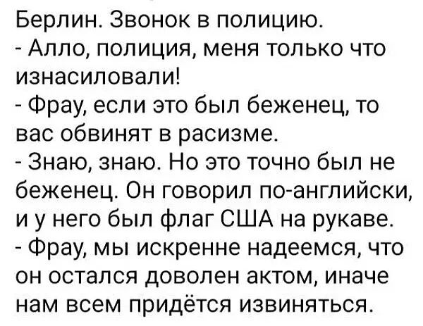 Берлин Звонок в полицию Алло полиция меня только что изнасиловали Фрау если это был беженец то вас обвинят в расизме Знаю знаю Но это точно был не беженец Он говорил по английски и у него был флаг США на рукаве Фрау мы искренне надеемся что он остался доволен актом иначе нам всем придётся извиняться