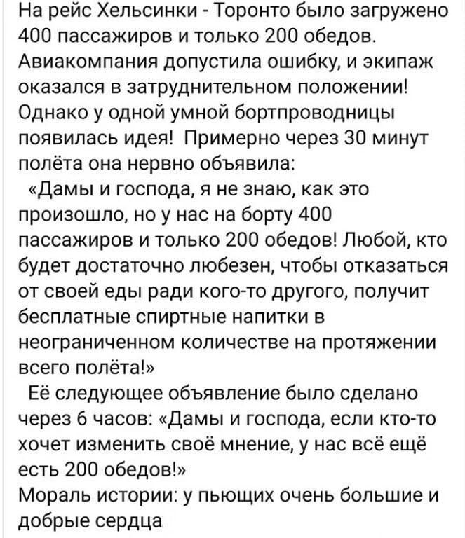 На рейс Хельсинки Торонто было загружено 400 пассажиров и только 200 обедов Авиакомпания допустила ошибку и экипаж оказался в затруднительном положении Однако у одной умной бортпроводницы появилась идея Примерно через 30 минут полёта она нервно объявила Дамы и господа я не знаю как это произошло но у нас на борту 400 пассажиров и только 200 обедов Любой кто будет достаточно любезен чтобы отказатьс