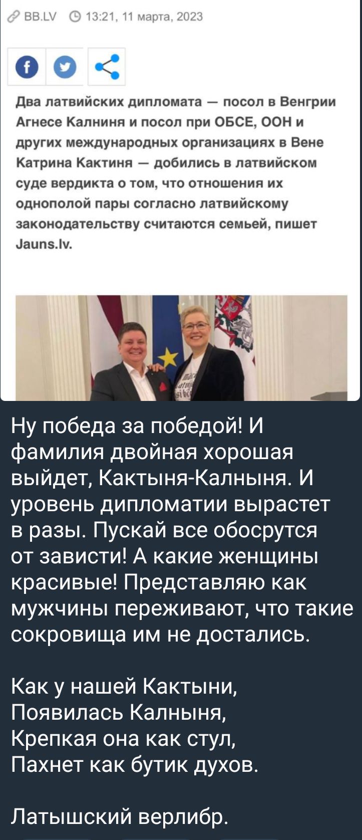 два латвийских дипломата посол в Венгрии Агнесе Калниия и посол при ОБСЕ ООН и других междумародиых организациях в Вене Катрина Кактинп добились в латвийском суде вердикта том что отношении их однополой пары согласно латвийскому законодательству считаются семьей пишет аип5 Ну победа за победой И фамилия двойная хорошая выйдет КактыняКалныня И уровень дипломатии вырастет в разы Пускай все обосрутся