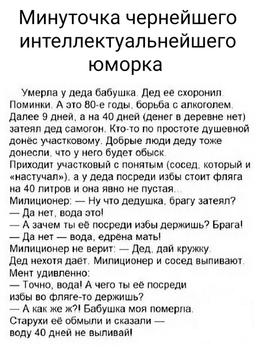 Минуточка чернейшего интеллектуальнейшего юморка Умерла у деда бабушка дед ее схороиил Поминки А это 80 е годы борьба с алкоголем далее 9 дней а на 40 дней деиет в деревне нет затеял дед самотои Кто то по простоте душевной донес участковому Добрые люди деду тоже донесли что у него будет обыск Приходит участковый понятым сосед который и тастучап а у деда посреди избы стоит Фляга на 40 литров и она 