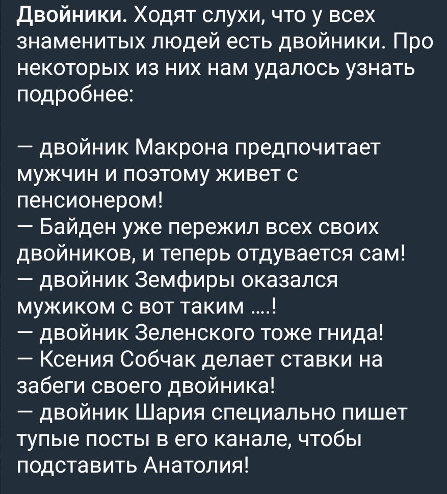Двойники Ходят слухи что у всех знаменитых людей есть двойники Про некоторых из них нам удалось узнать подробнее двойник Макрона предпочитает мужчин и поэтому живет с пенсионером Байден уже пережил всех своих двойников и теперь отдувается сам двойник Земфиры оказался мужиком с вот таким двойник Зеленского тоже гнида Ксения Собчак делает ставки на забеги своего двойника двойник Шария специально пиш