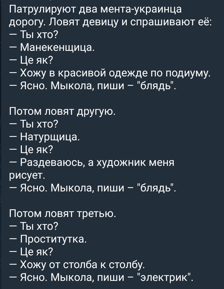 Патрулируют два мента украинца дорогу Ловят девицу и спрашивают её Ты хто Манекенщица Це як Хожу в красивой одежде по подиумут Ясно Мыкола пиши блядь Потом ловят другую Ты хто Натурщица Це як Раздеваюсь а художник меня рисует Ясно Мыкола пиши блядь Потом повят третью Ты хто Проститутка Це як Хожу от столба к столбу Ясно Мыкола пиши электрик