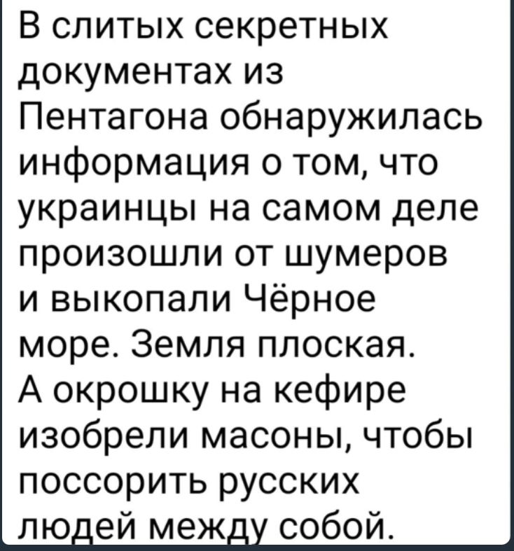 В слитых секретных документах из Пентагона обнаружилась информация о том что украинцы на самом деле произошли от шумеров и выкопали Чёрное море Земля плоская А окрошку на кефире изобрели масоны чтобы поссорить русских лю ей меж собой