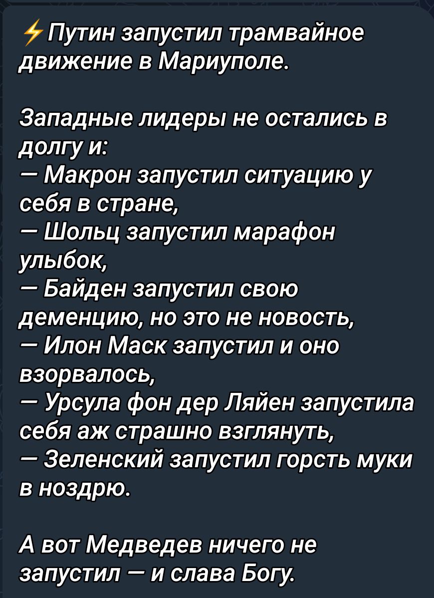 Путин запустил трамвайное движение в Мариуполе Западные лидеры не ОСТЗПИСЬ В долгу и Макрон запустил ситуацию у себя в стране Шольц запустил марафон улыбок Байден запустил свою деменцию но это не новость Илон Маск запустил и оно взорвалось Урсула фон дер Ляйен запустила себя ЭЖ страшно ВЗГЛЯНУТЬ Зеленский запустил горсть муки 3 ноздрю А вот Медведев ничего не ЗЗПУСТИЛ _ И слава БОГу