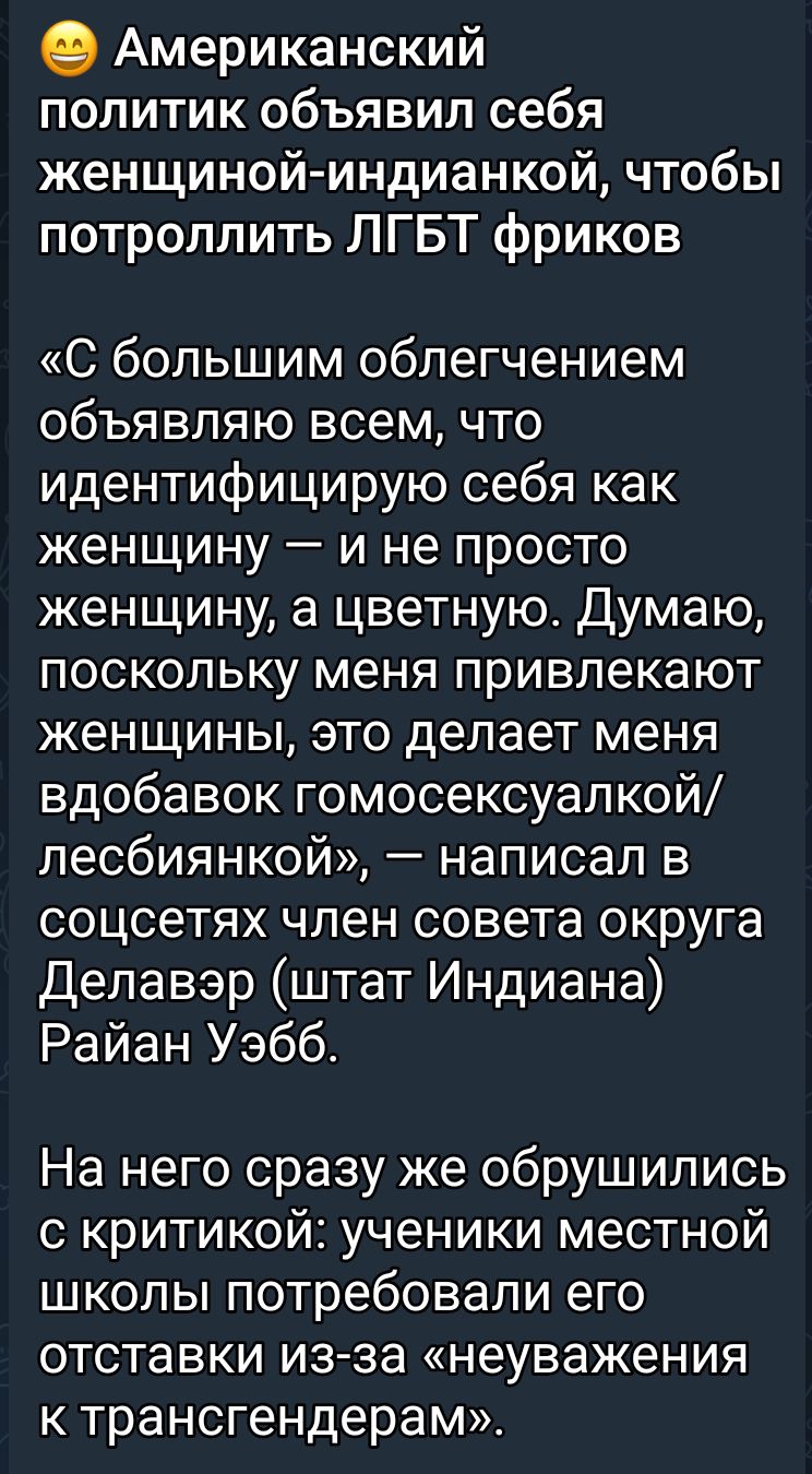 Американский политик объявил себя женщиной индианкой чтобы потролпить ЛГБТ фриков С большим облегчением объявляю всем что идентифицирую себя как женщину и не просто женщину а цветную Думаю поскольку меня привлекают женщины это делает меня вдобавок гомосексуалкой лесбиянкой написал в соцсетях член совета округа Делавэр штат Индиана Райан Уэбб На него сразу же обрушились с критикой ученики местной ш