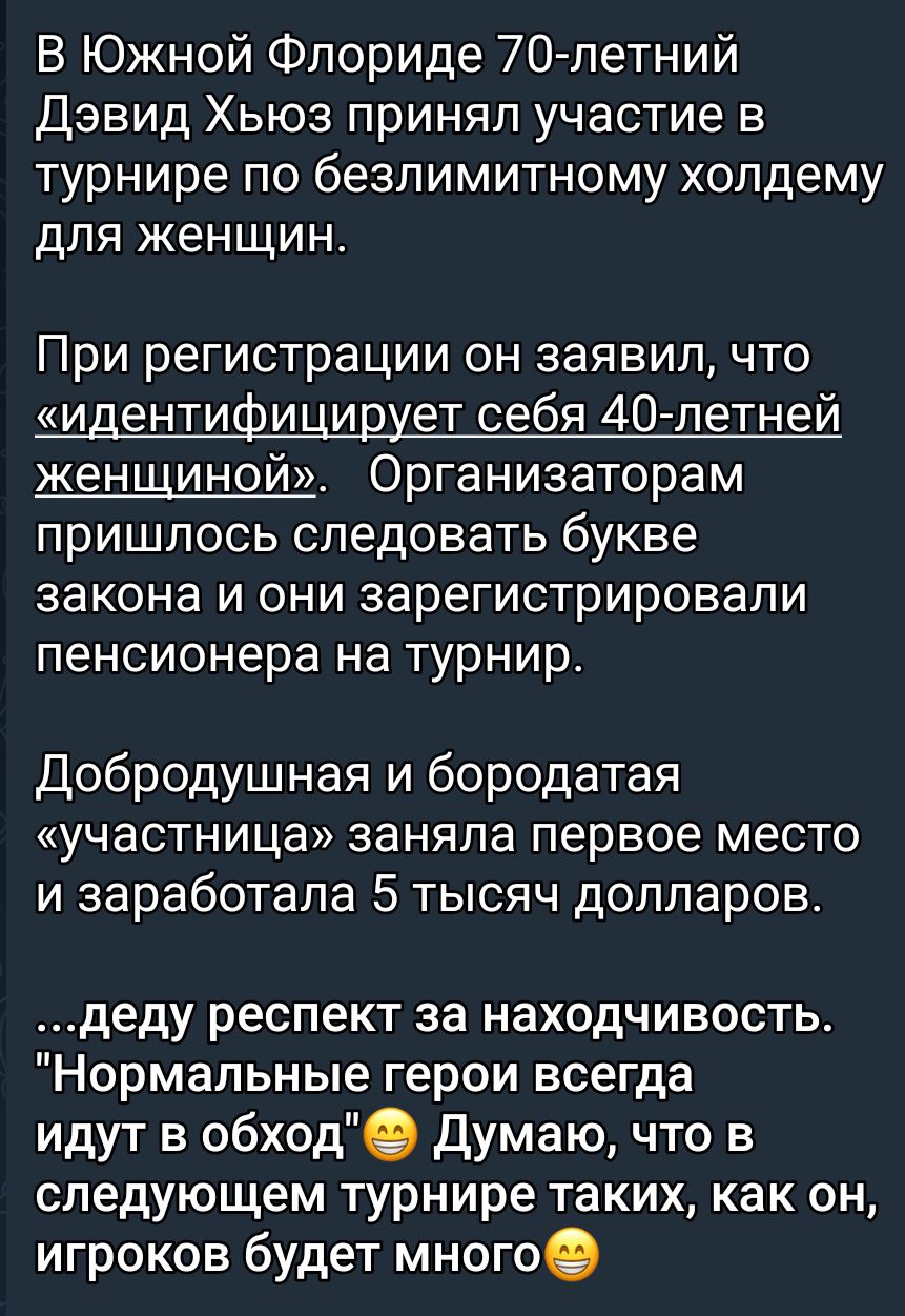 В Южной Флориде 70летний Дэвид Хьюз принял участие в турнире по безлимитному холдему для женщин При регистрации он заявил что идентифи ищет себя 40 летней женщиной Организаторам пришлось следовать букве закона и они зарегистрировали пенсионера на турнир Добродушная и бородатая УЧЕСТНИЦЭ заняла первое МеСТО и заработала 5 тысяч долларов деду респект за находчивость Нормальные герои всегда идут в об