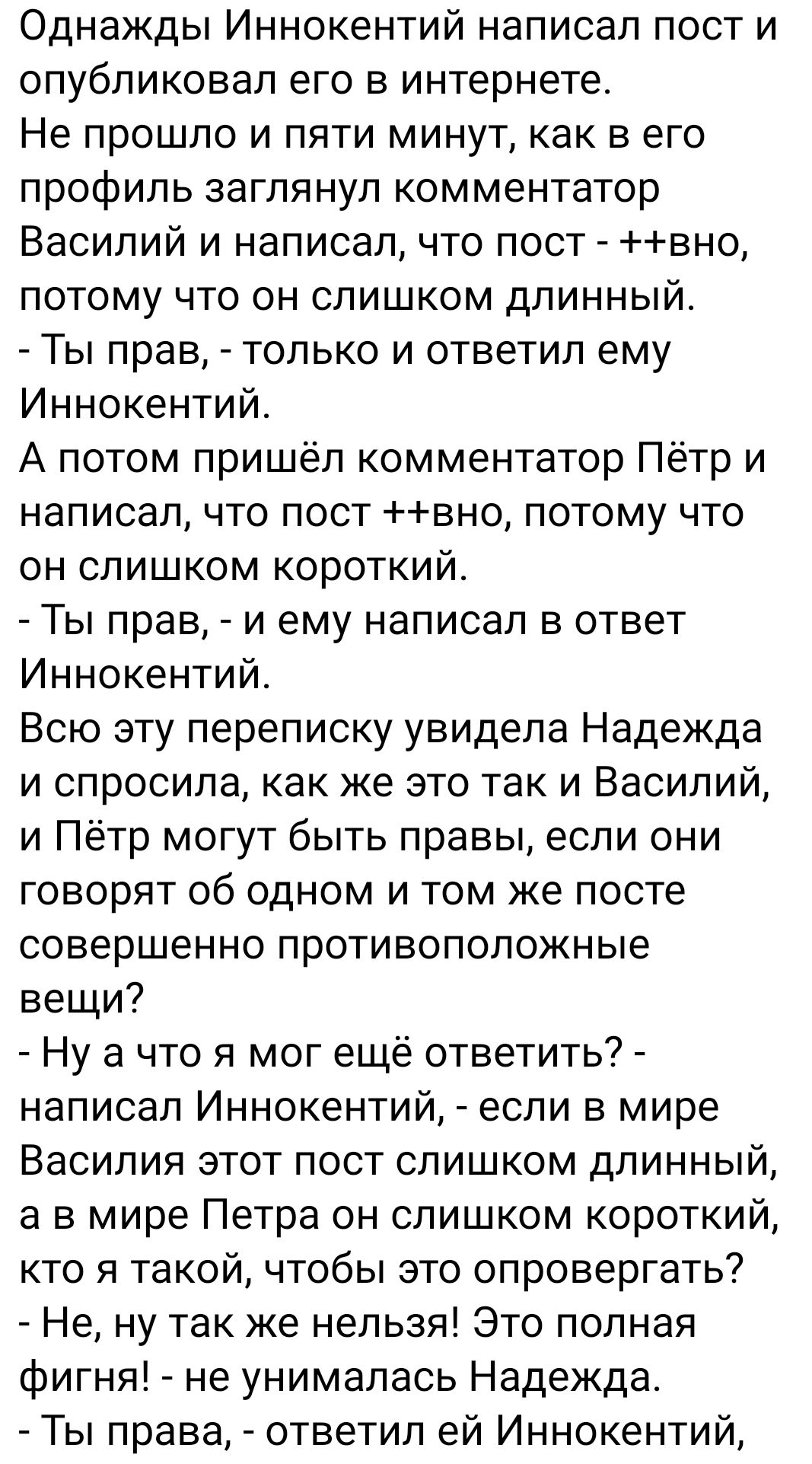 Однажды Иннокентий написал пост и опубликовал его в интернете Не прошло и пяти минут как в его профиль заглянул комментатор Василий и написал что пост вно потому что он слишком длинный Ты прав только и ответил ему Иннокентий А потом пришёл комментатор Пётр и написал что пост вно потому что он слишком короткий Ты прав и ему написал в ответ Иннокентий Всю эту переписку увидела Надежда и спросила как