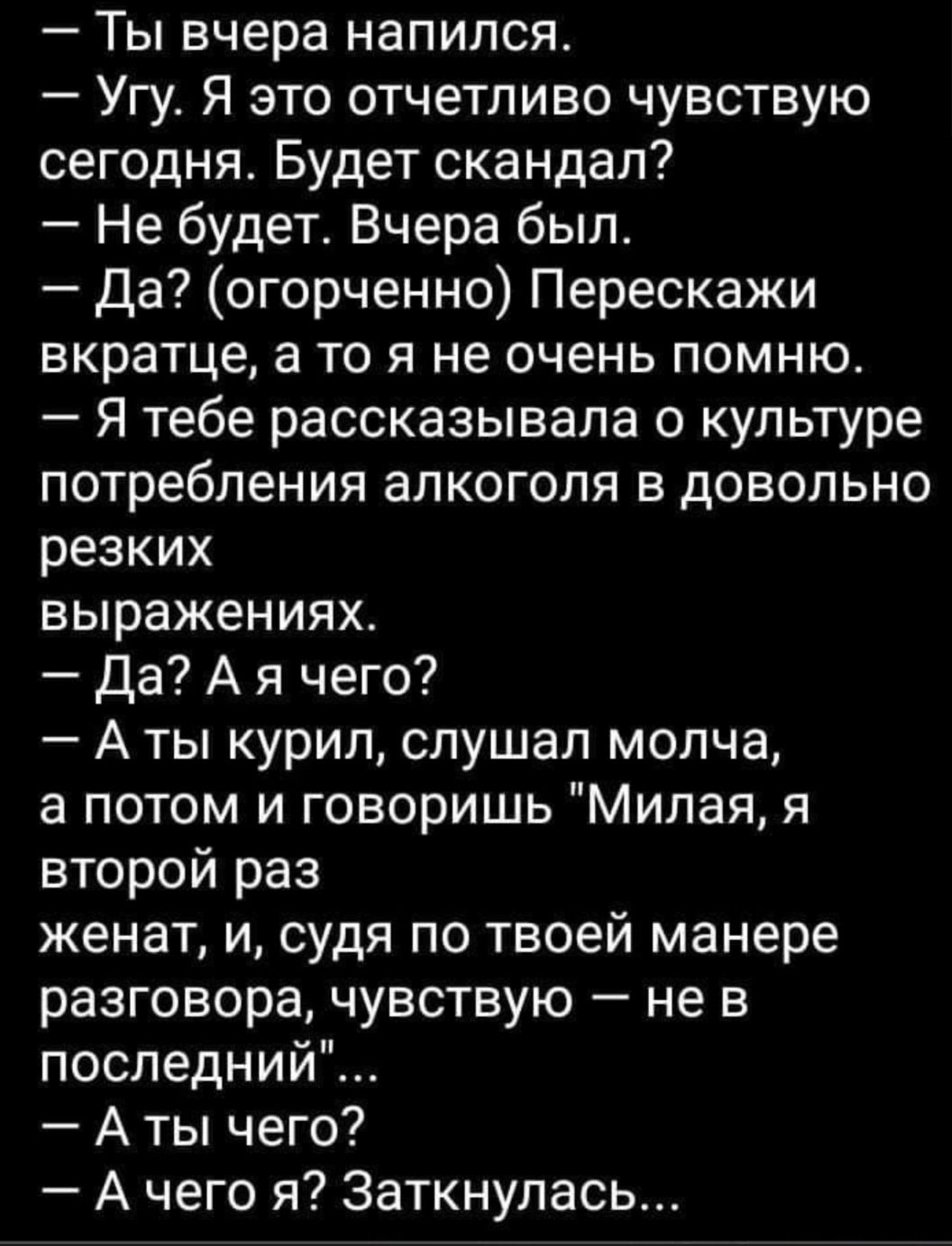 Ты вчера напился Угу Я это отчетливо чувствую сегодня Будет скандал Не будет Вчера был да огорченно Перескажи вкратце а то я не очень помню Я тебе рассказывала о культуре потребления алкоголя в довольно резких выражениях Да А я чего А ты курил слушал молча а потом и говоришь Милая я второй раз женат и судя по твоей манере разговора чувствую не в последний А ты чего А чего я Заткнупась