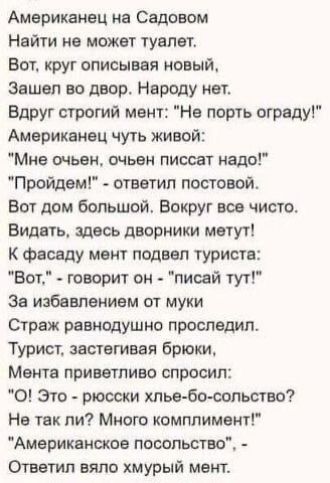 Американец на Садовом Найти не может туалет Вот крут описывая новый Зашел во двор Народу нет Вдруг строгий мент На порть ограду Америкеиец чуть живой Мне очьвн очьен писает надо Пройдем ответил постовой Вот дом большой Вокруг все чисто Видать шось дворники мету г к фасаду мент подвел туриста Вот творит он пиовй тут Зе избавлением от муки Страж равнодушно проследил Турист застегивая брюки Монте при