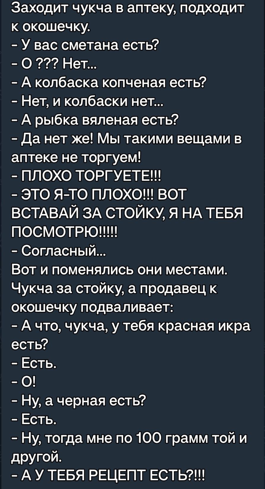 Заходит чукча в аптеку подходит к окошечку У вас сметана есть О Нет А колбаска копченая есть Нет и колбаски нет А рыбка вяленая есть да нет же Мы такими вещами в аптеке не торгуем ПЛОХО ТОРГУЕТЕ ЭТО Я ТО ПЛОХО ВОТ ВСТАВАЙ ЗА СТОЙКУ Я НА ТЕБЯ ПОСМОТРЮ Согласный Вот и поменялись они местами Чукча за стойку а продавец к окошечку подваливает А что чукча у тебя красная икра есть Есть О Ну а черная есть