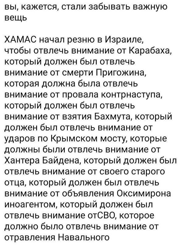 вы кажется стали забывать важную вещь ХАМАС начал резню в Израиле чтобы отвлечь внимание от Карабаха который должен был отвлечь внимание от смерти Пригожина которая должна была отвлечь внимание от провала контрнаступа который должен был отвлечь внимание от взятия Бахмута который должен был отвлечь внимание от ударов по Крымском мосту которые должны были отвлечь внимание от Хантера Байдена который 
