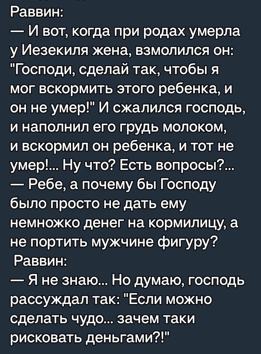 Раввин И вот когда при родах умерла у Иезекипя жена взмолился он Господи сделай так чтобы я мог вскормить этого ребенка и он не умер И сжалился господь И НЗПОПНИЛ ЕГО Грудь МОЛОКОМ и вскормил он ребенка и тот не умер Ну что Есть вопросы Ребе а почему бы Господу было просто не дать ему немножко денег на кормилицу а не портить мужчине фигуру Раввин Я не знаю Но думаю господь рассуждал так Если можно