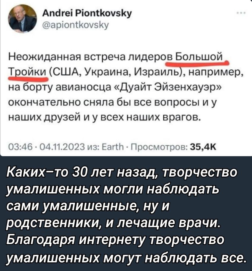 АтігеіР пКочвКу и М Неожиданная встреча лидеров Большой Тройки США Украина Израиль например на борту авианосца Дуайт Эйзенхауэр окончательно сняла бы все вопросы и у наших друзей и у всех наших врагов пт и и и 354к Каких то 30 лет назад творчество умалишенных МОГЛИ НабЛЮДЗТЬ сами умалишенные ну и родственники и лечащие врачи Благодаря интернету творчество умалишенных могут наблюдать все