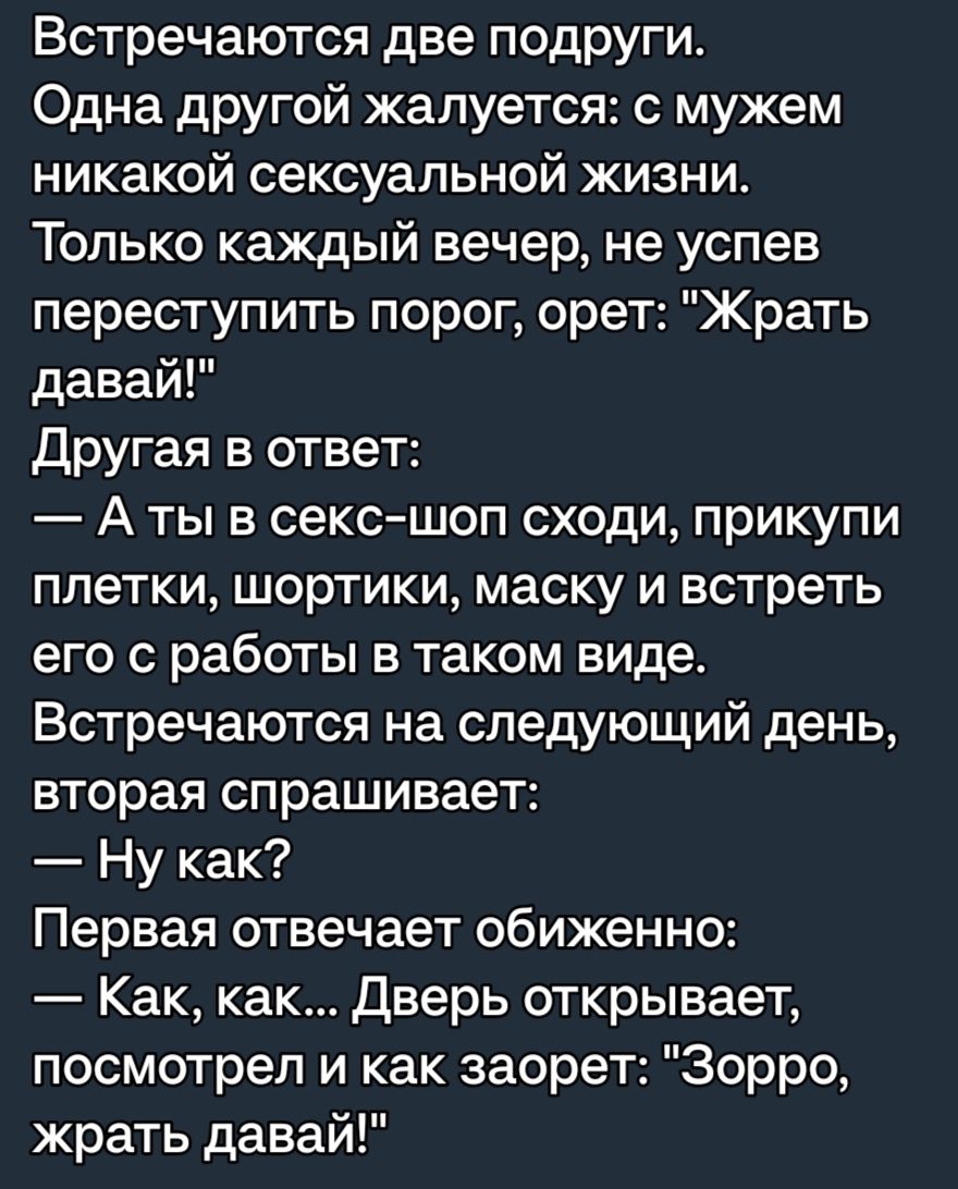 Встречаются две подруги Одна другой жалуется с мужем никакой сексуальной жизни Только каждый вечер не успев переступить порог орет Жрать давай другая в ответ А ты в сексшоп сходи прикупи плетки шортики маску и встреть его с работы в таком виде Встречаются на следующий день вторая спрашивает Ну как Первая отвечает обиженно Как как Дверь открывает посмотрел и как заорет Зорро жрать давай