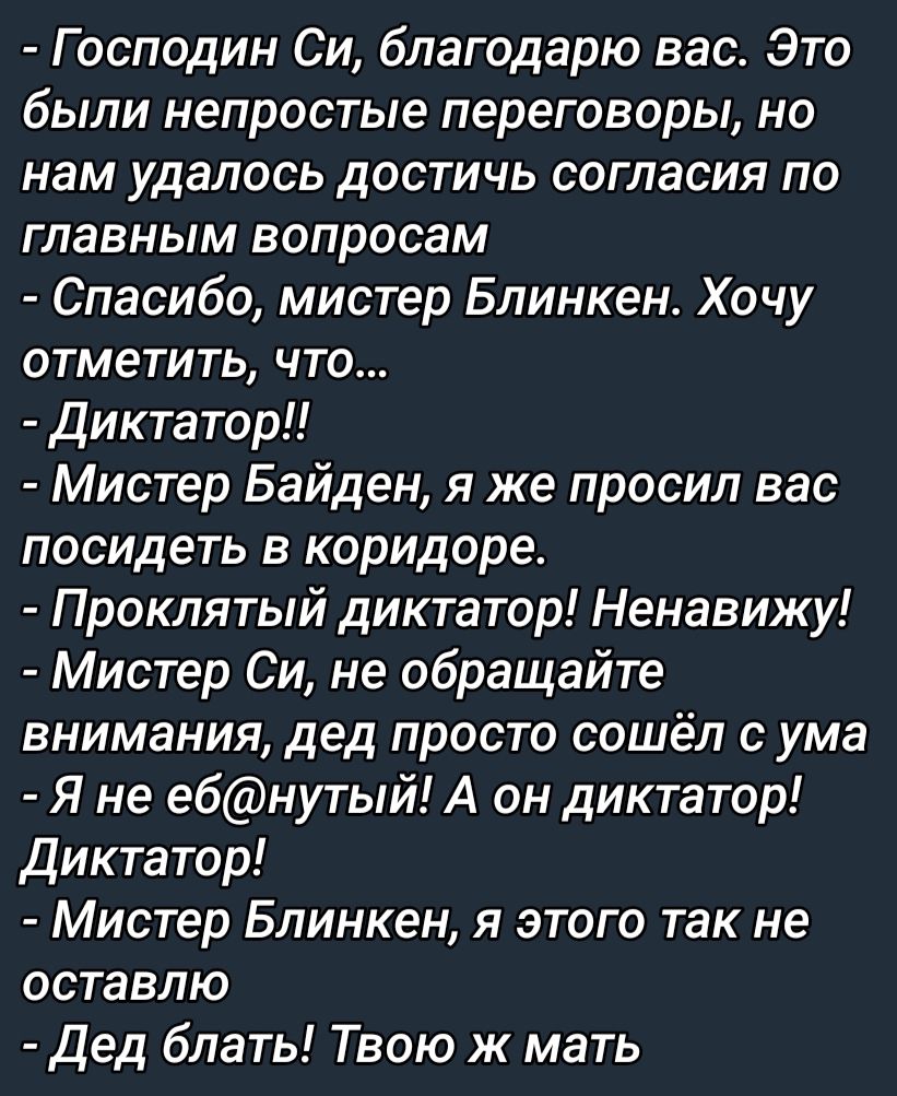Господин Си благодарю вас Это были непростые переговоры но нам удалось достичь согласия по главным вопросам Спасибо мистер Блинкен Хочу отметить что диктатор Мистер Байден я же просил вас посидеть в коридоре Проклятый диктатор Ненавижу Мистер Си не обращайте внимания дед просто сошёл с ума Я не е6нутый А он диктатор Диктатор Мистер Блинкен я этого так не оставлю дед блать Твою ж мать