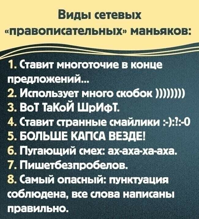 Виды сетевых правопжательных маньяков 1 Ставит многоточие в конце предложений 2 Ипопьзует мною кобок шт 3 Вот ТаКоЙ ШрИФТ 4 Ставит странные смайлики 0 5 БОЛЬШЕ КАПСА ВЕЗДЕ 6 Пугающий смак ах аха ха аха 7 Пишетбезпробелов 8 Самый опасный пунктуация соблюдена все слова написаны правильно