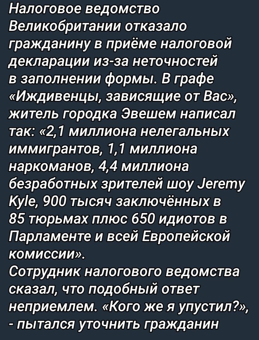 Налоговое ведомство Великобритании отказало гражданину в приёме налоговой декларации из за неточностей в заполнении формы В графе Иждивенцы зависящие от Вас житель городка Эвешем написал так 21 миллиона нелегальных иммигрантов 11 миллиона наркоманов 44 миллиона безработных зрителей шоу Цегету Куіе 900 тысяч заключённых в 85 тюрьмах плюс 650 идиотов в Парламенте и всей Европейской комиссии Сотрудни