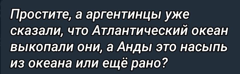 Простите а аргентинцы уже сказали что Атлантический океан выкопали они а Анды это насыпь из океана или ещё рано