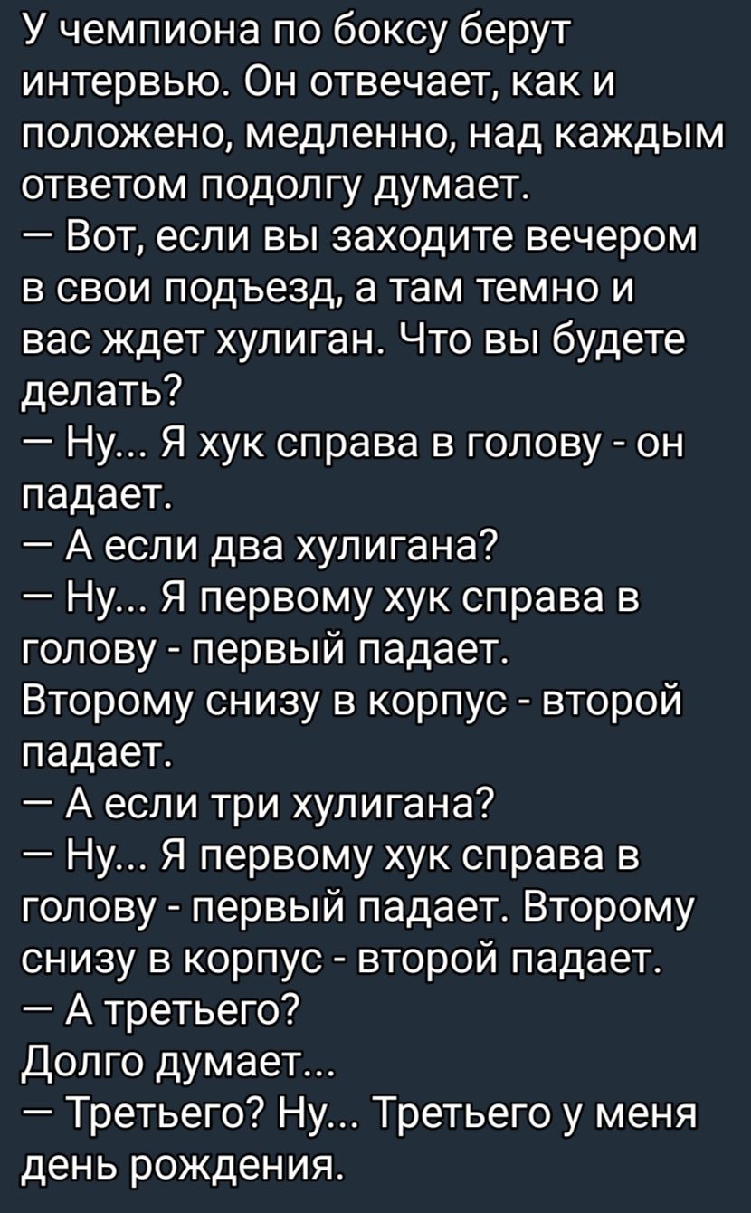 У чемпиона по боксу берут интервью Он отвечает как и положено медленно над каждым ответом подолгу думает Вот если вы заходите вечером в свои подъезд а там темно и вас ждет хулиган Что вы будете делать Ну Я хук справа в голову он падает А если два хулигана Ну Я первому хук справа в голову первый падает Второму снизу в корпус второй падает А если три хулигана Ну Я первому хук справа в голову первый 