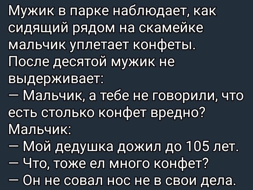 Мужик в парке наблюдает как сидящий рядом на скамейке мальчик уплетает конфеты После десятой мужик не выдерживает Мальчик а тебе не говорили что есть столько конфет вредно Мальчик Мой дедушка дожил до 105 лет Что тоже ел много конфет Он не совал нос не в свои дела