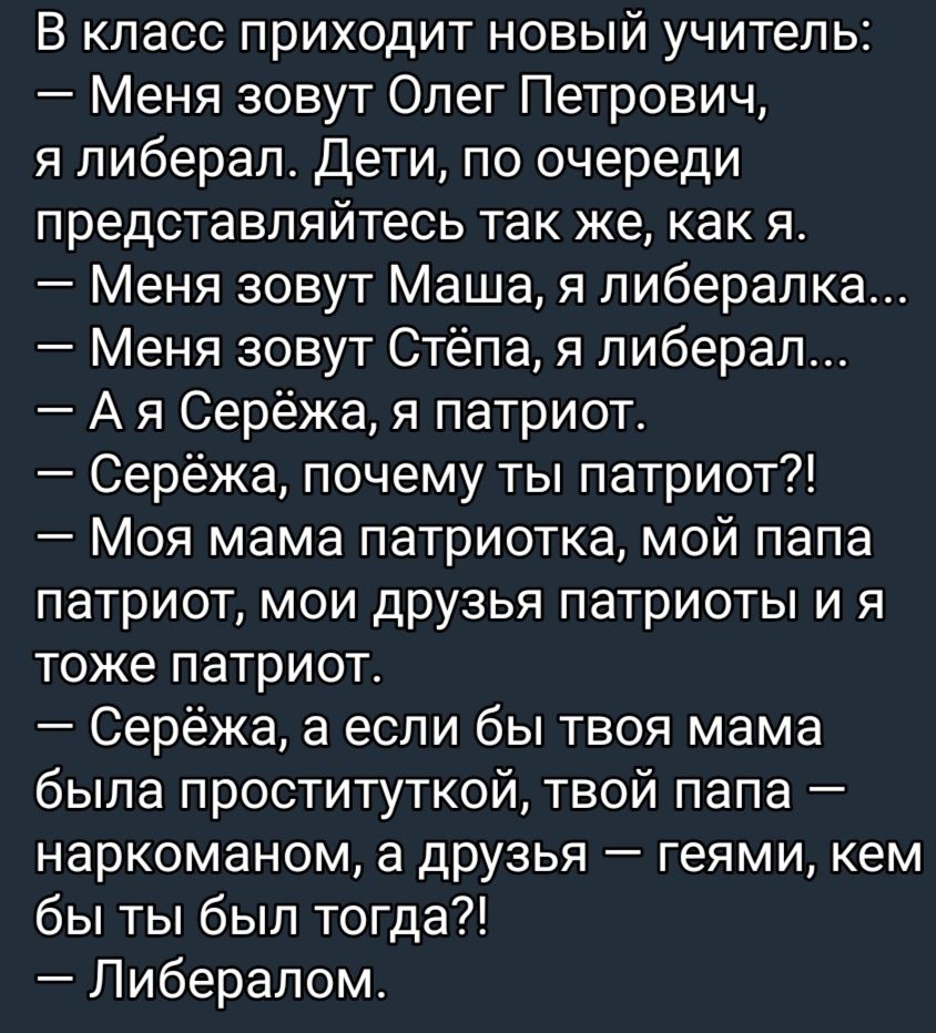 В класс приходит новый учитель Меня зовут Олег Петрович я либерал дети по очереди представпяйтесь так же как я Меня зовут Маша я пиберапка Меня зовут Стёпа я либерал А я Серёжа я патриот Серёжа почему ты патриот Моя мама патриотка мой папа патриот мои друзья патриоты и я тоже патриот Серёжа а если бы твоя мама была проституткой твой папа наркоманом а дРУзья геями кем бы ты был тогда Либералом
