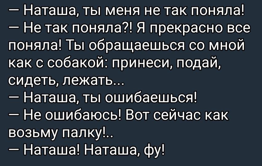 Наташа ты меня не так поняла Не так поняла Я прекрасно все поняла Ты обращаешься со мной как с собакой принеси подай сидеть лежать Наташа ты ошибаешься Не ошибаюсь Вот сейчас как возьму папку Наташа Наташа фу