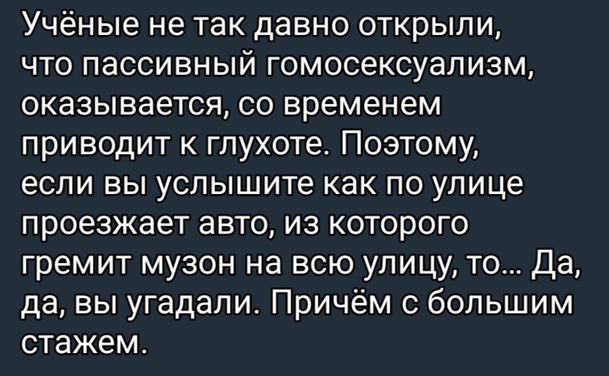 Учёные не так давно открыли что пассивный гомосексуализм оказывается со временем приводит глухоте Поэтому если вы услышите как по улице проезжает авто из которого гремит музон на всю улицу то да да вы угадали Причём с большим стажем