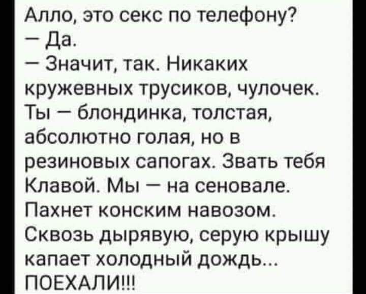 Алло это секс по телефону Да Значит так Никаких кружевных трусиков чупочек Ты блондинка толстая абсолютно голая но в резиновых сапогах Знать тебя Кпавой Мы на сеновале Пахнет конским навозом Сквозь дырявую серую крышу капает холодный дождь ПОЕХАЛИ