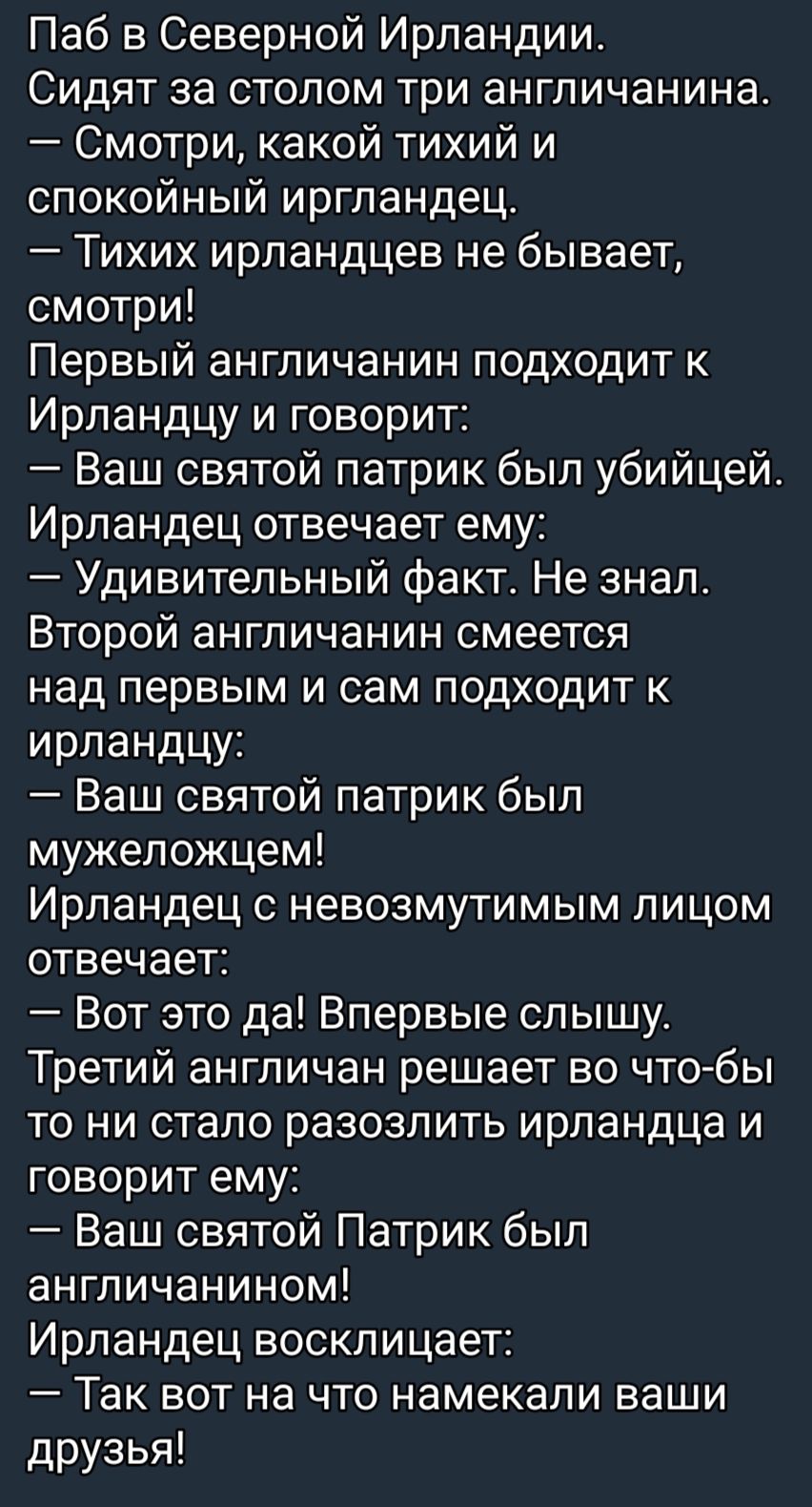 Паб в Северной Ирландии Сидят за столом три англичанина Смотри какой тихий и спокойный иргландец Тихих ирландцев не бывает смотри Первый англичанин подходит к Ирпандцу и говорит Ваш святой патрик был убийцей Ирландец отвечает ему Удивительный факт Не знал Второй англичанин смеется над первым и сам подходит к ирландцу Ваш святой патрик был мужеложцем Ирландец с невозмутимым лицом отвечает Вот это д