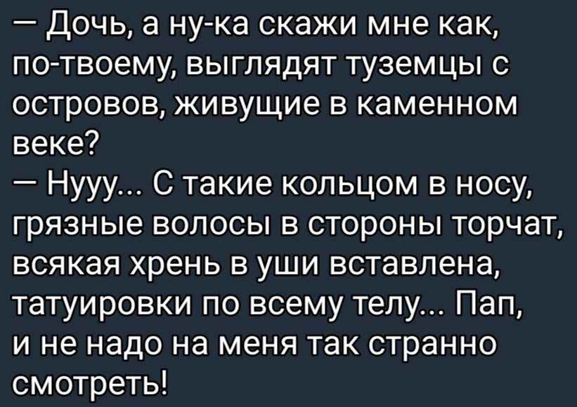 Дочь а ну ка скажи мне как по твоему выглядят туземцы с островов живущие в каменном веке Нууу С такие кольцом в носу грязные волосы в стороны торчат всякая хрень в уши вставлена татуировки по всему телу Пап и не надо на меня так странно смотреть