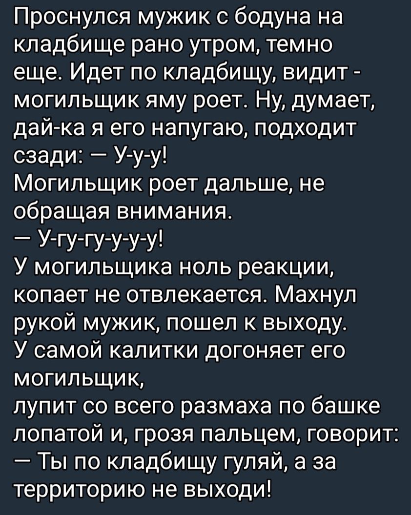 Проснулся мужик бодуна на кладбище рано утром темно еще Идет по кладбищу видит могильщик яму роет Ну думает дай ка я его напугаю подходит сзади У у у Могильщик роет дальше не обращая внимания У гу гу у у у У могильщика ноль реакции копает не отвлекается Махнуп рукой мужик пошел к выходу У самой калитки догоняет его могильщик лупит со всего размаха по башке лопатой и грозя пальцем говорит Ты по кла