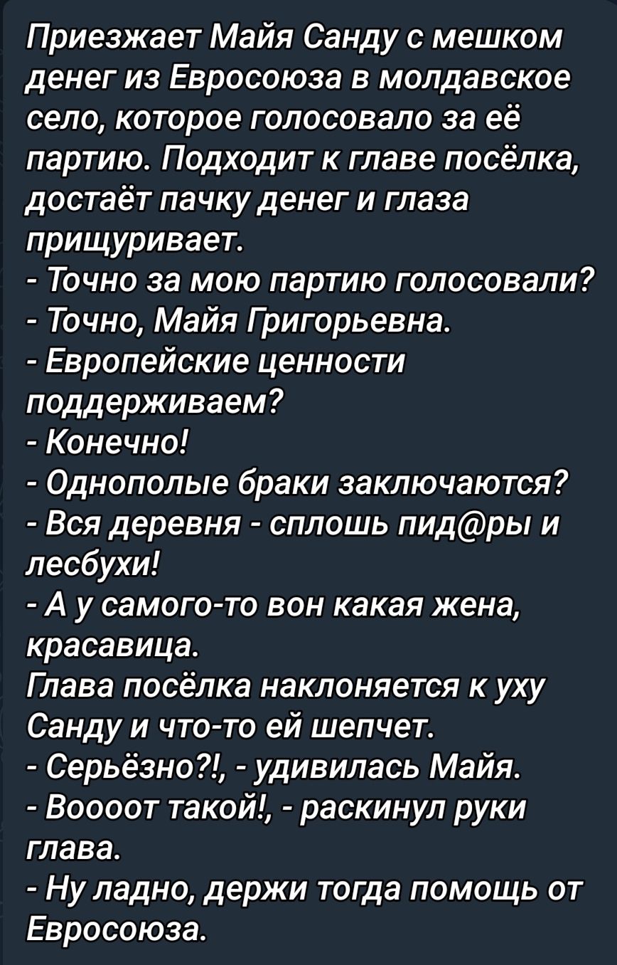 Приезжает Майя Санду с мешком денег из Евросоюза в молдавское село которое голосовало за ее партиюс Подходит к главе посёлка достаёт пачку денег и глаза прищуривает Точно за мою партию голосовали Точно Майя Григорьевна Европейские ценности поддерживаем Конечно Однополые браки заключаются Вся деревня сплошь пидры и лесбухи А у самого то вон какая жена красавица Глава посёлка наклоняется к уху Санду