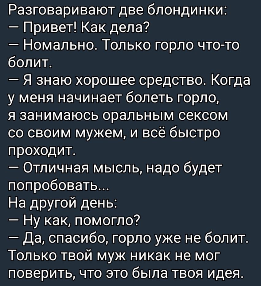 Разговаривают две блондинки Привет Как дела Номально Только горло что то болит А Я знаю хорошее средство Когда у меня начинает болеть горло я занимаюсь оральным сексом со своим мужем и всё быстро проходит Отличная мысль надо будет попробовать На дРУГой день Ну как помогло Да спасибо горло уже не болит Только твой муж никак не мог поверить что это была твоя идея