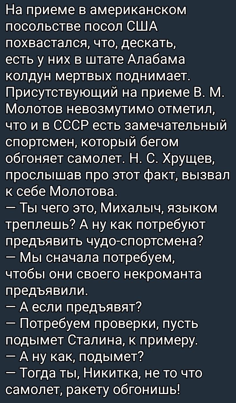 На приеме в американском посольстве посол США похвастапся что дескать есть у них в штате Алабама колдун мертвых поднимает Присутствующий на приеме В М Молотов невозмутимо отметил что и в СССР есть замечательный спортсмен который бегом обгоняет самолет Н С Хрущев прослышав про этот факт вызвал к себе Молотова Ты чего это Михалыч языком треплешь А ну как потребуют предъявить чудо спортсмена Мы снача