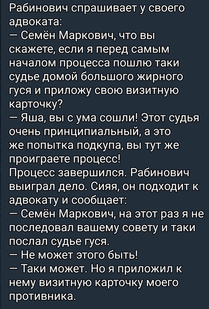Рабинович спрашивает у своего адвоката Семён Маркович что вы скажете если я перед самым началом процесса пошлю таки судье домой большого жирного гуся и приложу свою визитную карточку Яша вы с ума сошли Этот судья очень принципиальный а это же попытка подкупа вы тут же проиграете процесс Процесс завершился Рабинович выиграл дело Сияя он подходит к адвокату и сообщает Семён Маркович на этот раз я не