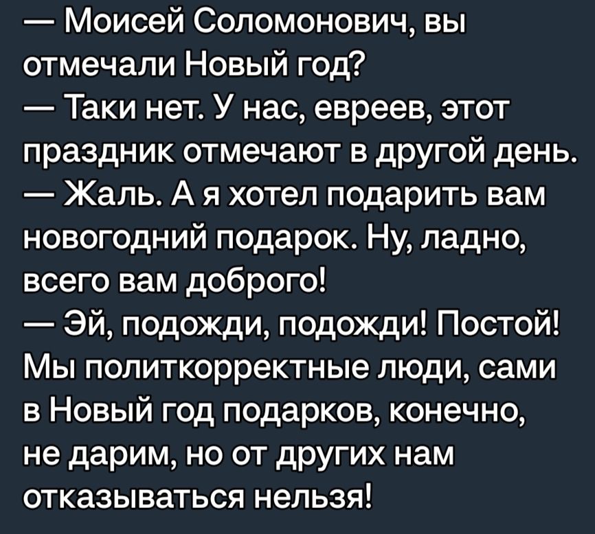 Моисей Соломонович вы отмечали Новый год Таки нет У нас евреев этот праздник отмечают в другой день Жаль А я хотел подарить вам новогодний подарок Ну ладно всего вам доброго Эй подожди подожди Постой Мы политкорректные люди сами в Новый год подарков конечно не дарим НО ОТ дРУГИХ нам отказываться нельзя