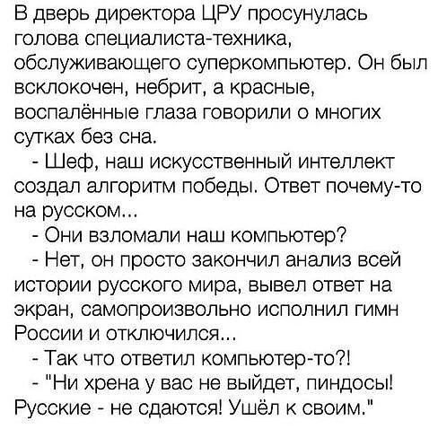 В дверь директора ЦРУ просунулась ГОПОЕЭ СПЭЦИВЛИСТа ТЭХНИКЗ обслуживающего суперкомпьютер Он был есклокочен небрит а красные воспаленные глаза говорили о многих сутках без сна Шеф наш искусственный интеллект создал алгоритм победы Ответ почему то на русском Они взломали наш компьютер Нет он просто закончил анализ всей истории русского мира вывел ответ на экран самопроизвольно исполнил гимн России