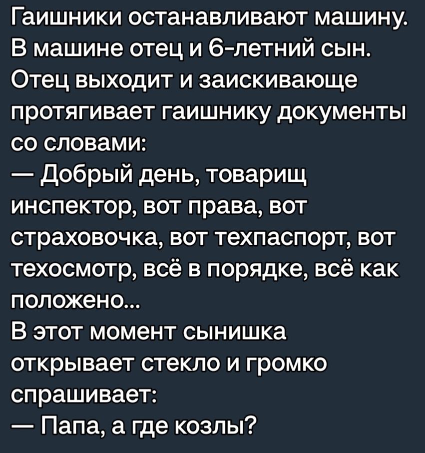 Гаишники останавливают машину В машине отец и 6 петний сын Отец выходит и заискивающе протягивает гаишнику документы со словами добрый день товарищ инспектор вот права вот страховочка вот техпаспорт вот техосмотр всё в порядке всё как положено В этот момент сынишка открывает стекло и громко спрашивает Папа а где козлы