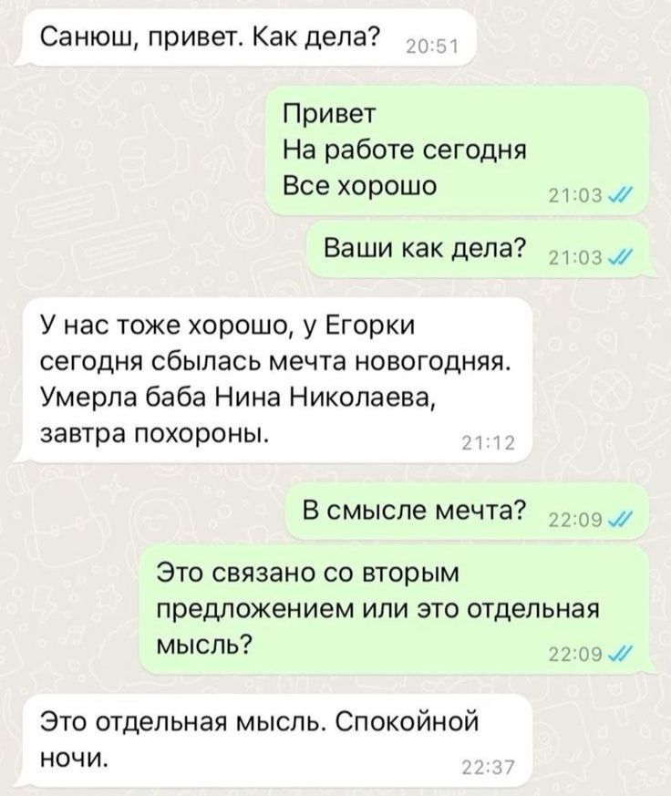 Санюш привет Как дела Привет На работе сегодня Все хорошо Ваши как дела или У нас тоже хорошо у Егорки сегодня сбылась мечта новогодняя Умерла баба Нина Николаева завтра похороны В смысле мечта Это связано со вторым предложением или это отдельная мысль Это отдельная мысль Спокойной ночи