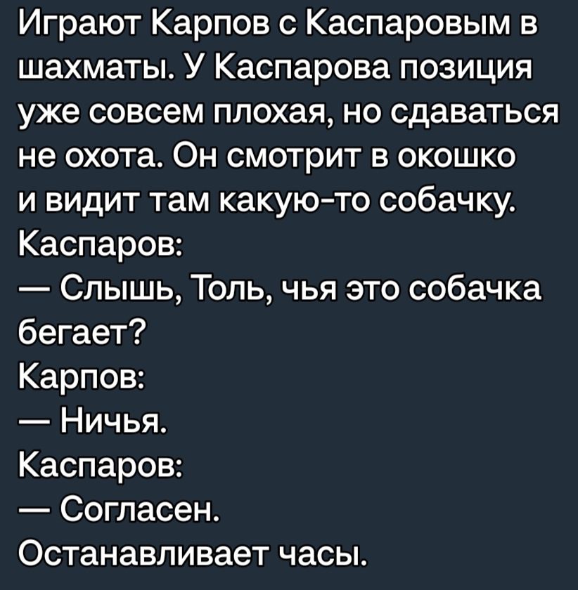 Играют Карпов с Каспаровым в шахматы У Каспарова позиция уже совсем плохая но сдаваться не охота Он смотрит в окошко и видит там какуюто собачку Каспаров Слышь Толь чья это собачка бегает Карпов Ничья Каспаров Согласен Останавливает часы