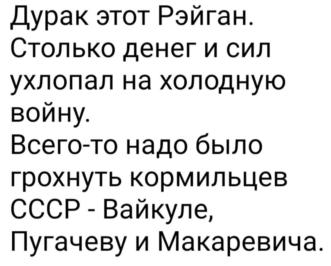 Дурак этот Рэйган Столько денег и сил ухлопал на холодную войну Всего то надо было грохнуть кормильцев СССР Вайкуле Пугачеву и Макаревича