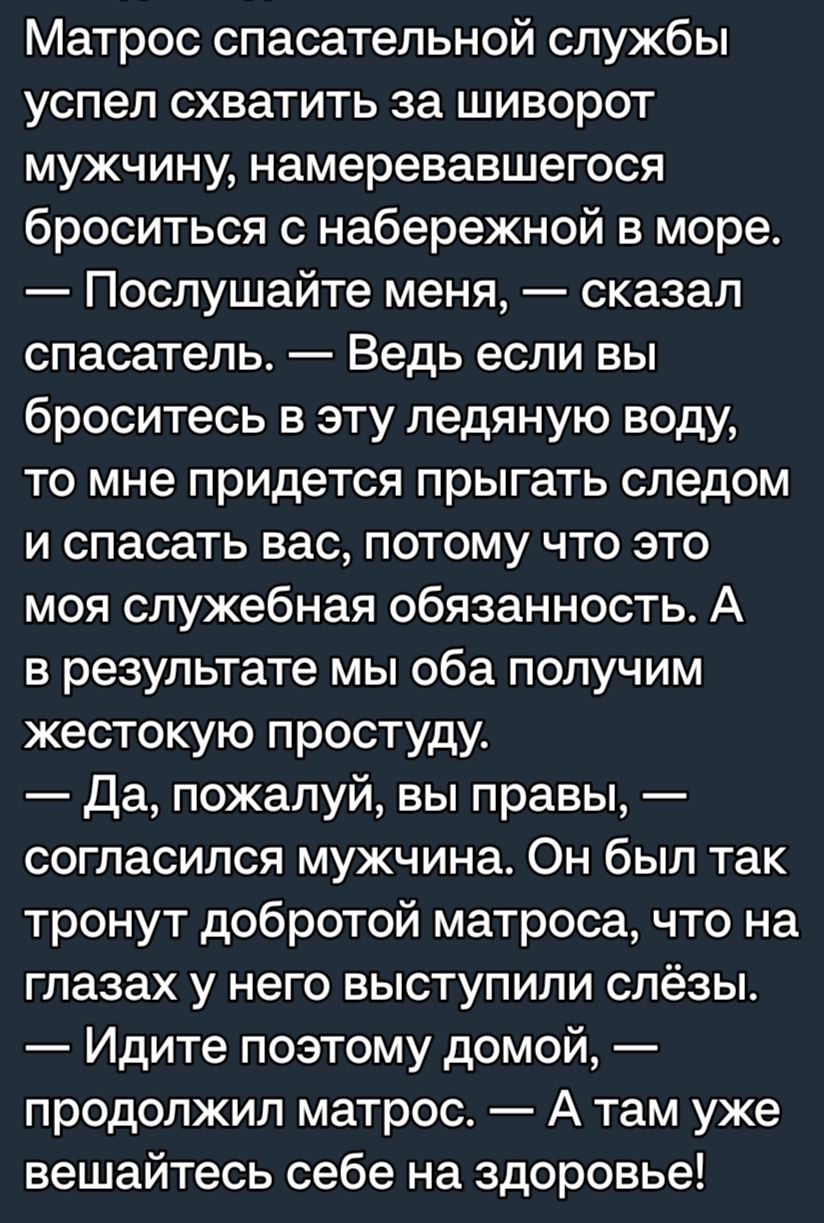 Матрос спасательной службы успел схватить за шиворот мужчину намеревавшегося броситься набережной в море Послушайте меня сказал спасатель Ведь если вы броситесь в эту ледяную воду то мне придется прыгать следом и спасать вас потому что это моя служебная обязанность А в результате мы оба получим жестокую простуду да пожалуй вы правы согласился мужчина Он был так тронут добротой матроса что на глаза