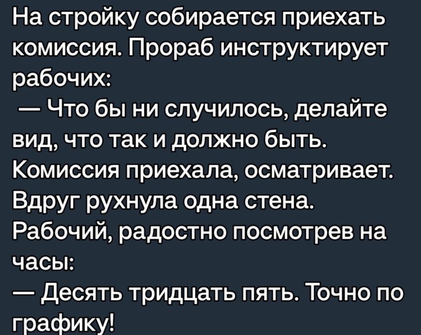 На стройку собирается приехать комиссия Прораб инструктирует рабочих Что бы ни случилось делайте вид что так и должно быть Комиссия приехала осматривает Вдруг рухнула одна стена Рабочий радостно посмотрев на часы Десять тридцать пять Точно по графику
