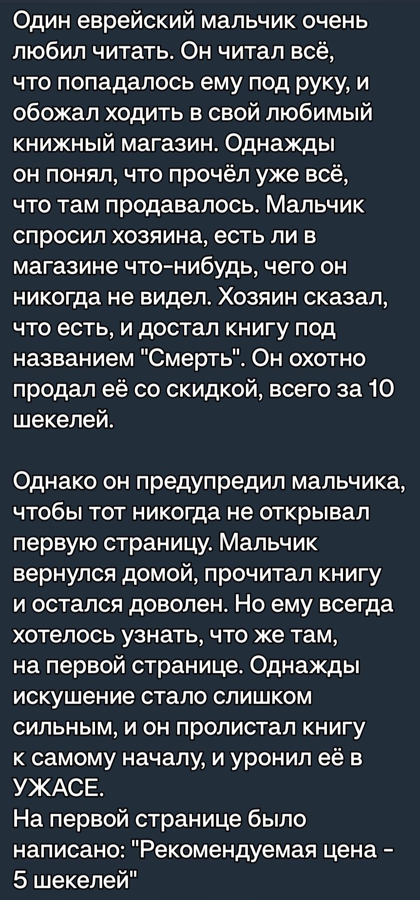 Один еврейский мальчик очень любил читать Он читал всё что попадалось ему под руку и обожал ходить в свой любимый книжный магазин Однажды он понял что прочёл уже всё ЧТО там продавалось Мальчик спросил хозяина есть ли в магазине что нибудь чего он никогда не видел Хозяин сказал что есть и достал книгу под названием Смерть Он охотно продал её со скидкой всего за 10 шекелей Однако он предупредил мал