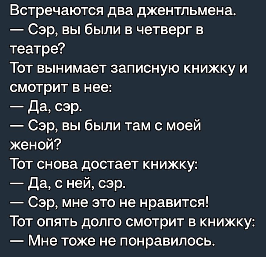 Встречаются два джентльмена Сэр вы были в четверг в театре Тот вынимает записную книжку и смотрит в нее Да сэр Сэр вы были там с моей женой Тот снова достает книжку Да с ней сэр Сэр мне это не нравится ТОТ ОПЯТЬ дОПГО СМОТРИТ Б КНИЖКУ Мне тоже не понравилось