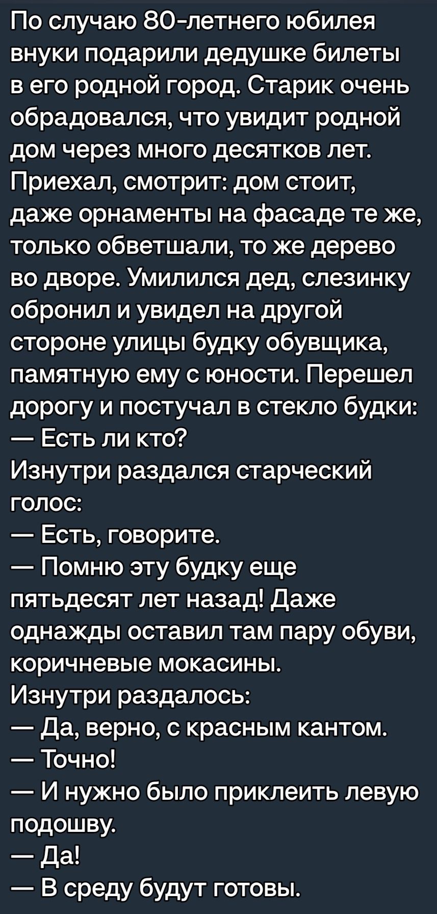 По случаю 80летнего юбилея внуки подарили дедушке билеты в его родной город Старик очень обрадовался что увидит родной дом через много десятков лет Приехал смотрит дом стоит даже орнаменты на фасаде те же только обветшали то же дерево во дворе Умипился дед спеэинку обронил и увидел на другой стороне улицы будку обувщика памятную ему с юности Перешел дорогу и постучал в стекло будки Есть ли кто Изн