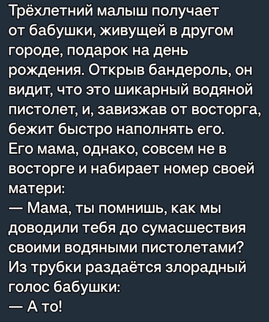 Трёхпетний малыш получает от бабушки живущей в другом городе подарок на день рождения Открыв бандероль он видит что это шикарный водяной пистолет и завизжав от восторга бежит быстро наполнять его Его мама однако совсем не в восторге и набирает номер своей матери Мама ты помнишь как мы доводили тебя до сумасшествия своими водяными пистолетами Из трубки раздаётся злорадный голос бабушки А то